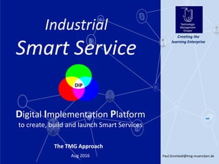 Paul.Gromball@tmg-muenchen.de1Aug 2016
Creating the
learning Enterprise
The TMG Approach
Digital Implementation Platform
to create, build and launch Smart Services
Industrial
Smart Service
DIP
 
