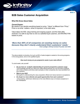 B2B Sales Customer Acquisition
What We Know About Sales
Caveat Emptor.
Be careful if you decide everything based on price. “Value” is different from “Price.”
Price is not what matters—what is important, is the total value.
Value takes into ROI, setup training and ongoing support, and the total utility
received. It is safe to say that no one is a satisfied loyal customer, and RAVING FAN
based on price.

“More

than 80% of all companies are wasting money on sales
because they don’t clearly understand their customers’ needs.”
-Tom Leidigh, Infinity Contact Founder and CEO

The above statistic is shocking. As much as 80% of sales budgets is wasted on the wrong programs,
in the wrong places, and on non qualified buyers.
How much money are you prepared to waste in your sales efforts?
To avoid waste, ask yourself:


Do you have an in-depth understanding of current & prospective customer usage.
This knowledge will help you refine your sales efforts because you can find other prospects
with similar problems and show clear examples of other companies who have benefited from
your solutions.



What is your ROI?
Aid buyers in understanding the value proposition offered and reduce barriers to acceptance.



Do all get 2 or more referrals and upsell opportunities from each customer?
Using existing, well-known references is the most effective way to increase acceptance in
the marketplace

 