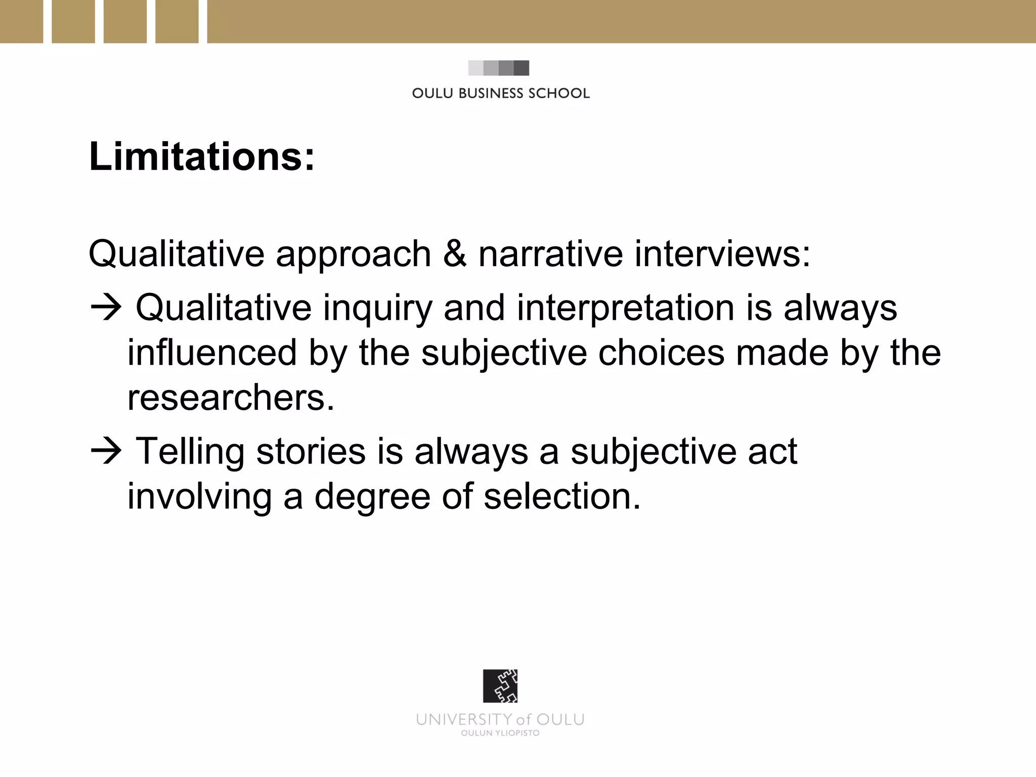 Limitations:

Qualitative approach & narrative interviews:
 Qualitative inquiry and interpretation is always
 influenced by the subjective choices made by the
 researchers.
 Telling stories is always a subjective act
 involving a degree of selection.
 