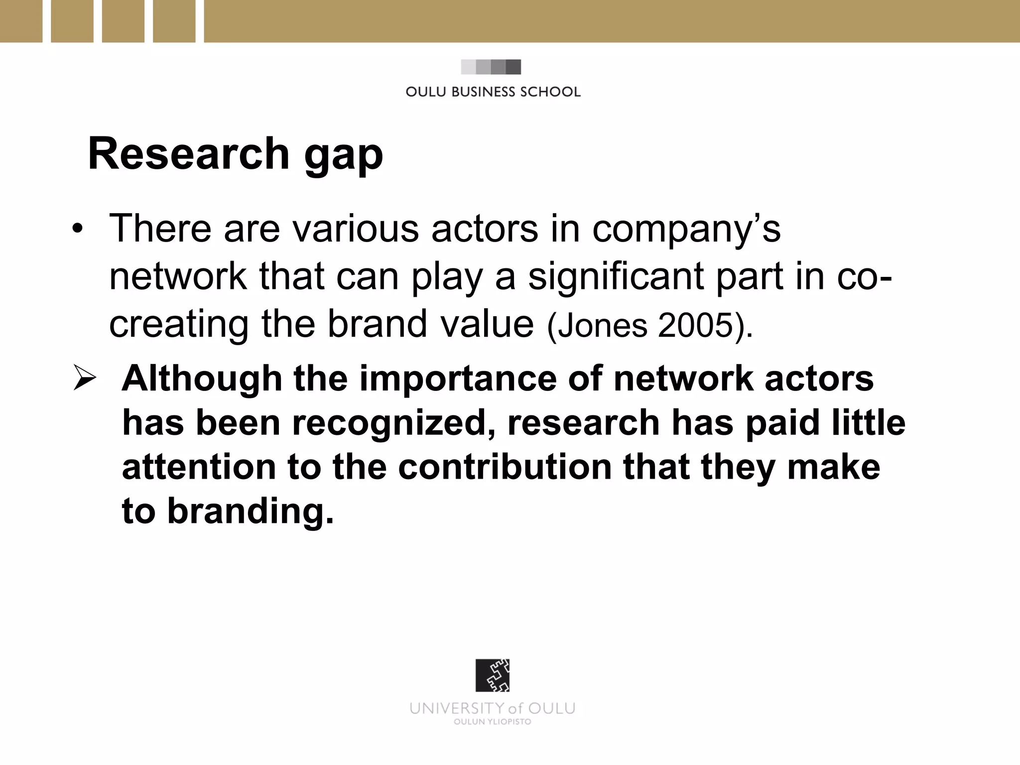 Research gap
• There are various actors in company’s
  network that can play a significant part in co-
  creating the brand value (Jones 2005).
 Although the importance of network actors
  has been recognized, research has paid little
  attention to the contribution that they make
  to branding.
 