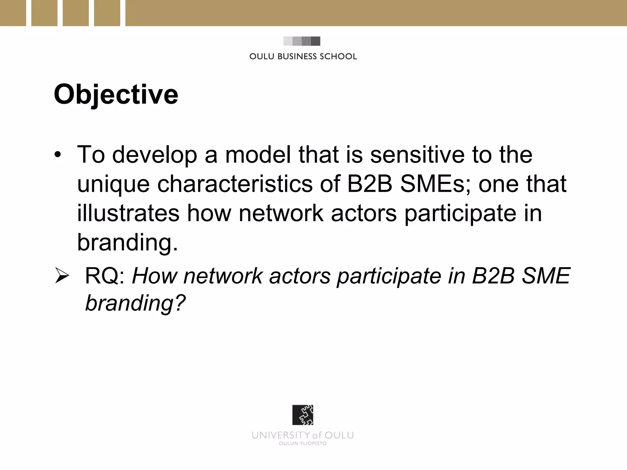 Objective

• To develop a model that is sensitive to the
  unique characteristics of B2B SMEs; one that
  illustrates how network actors participate in
  branding.
 RQ: How network actors participate in B2B SME
  branding?
 