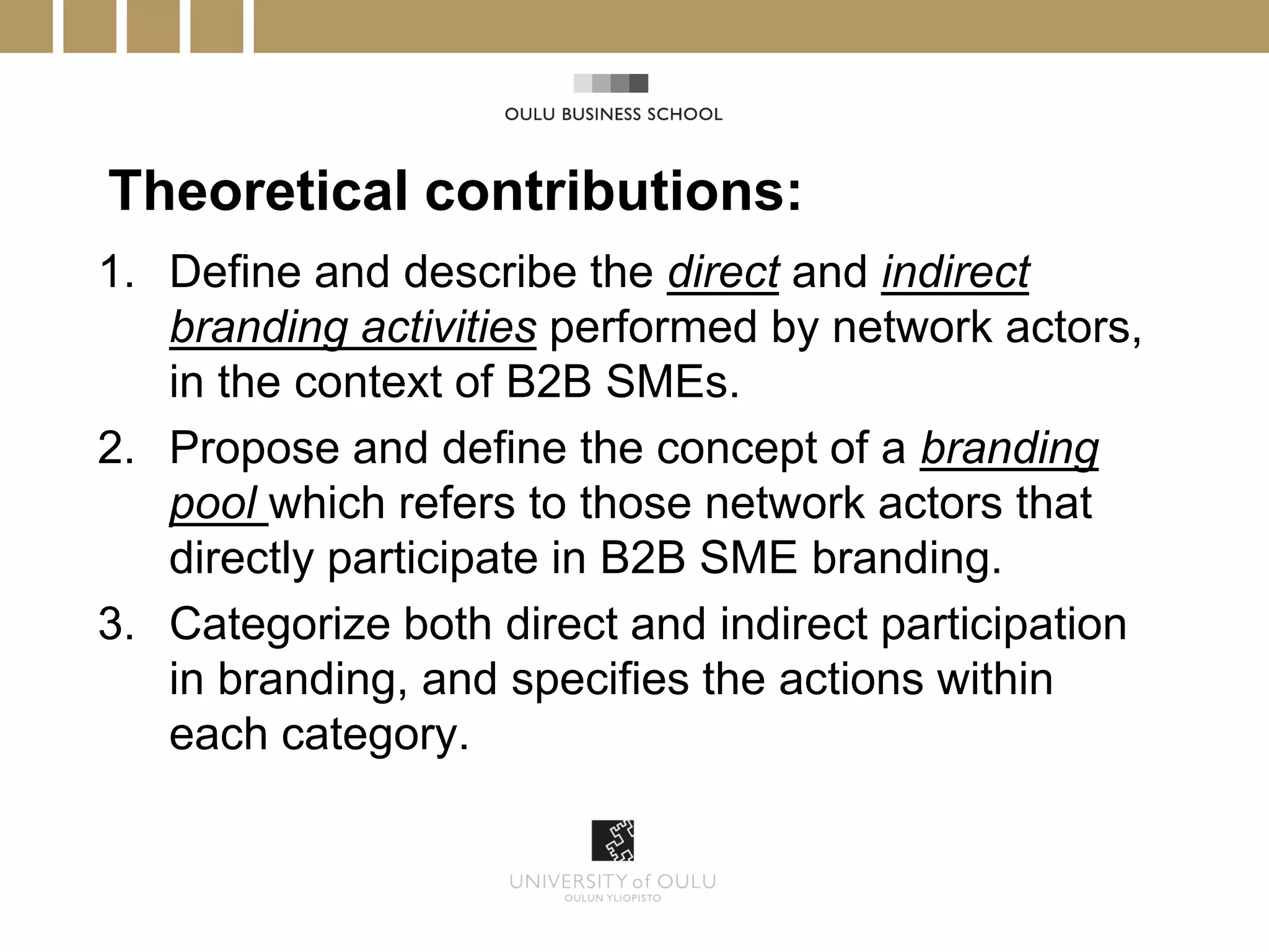 Theoretical contributions:
1. Define and describe the direct and indirect
   branding activities performed by network actors,
   in the context of B2B SMEs.
2. Propose and define the concept of a branding
   pool which refers to those network actors that
   directly participate in B2B SME branding.
3. Categorize both direct and indirect participation
   in branding, and specifies the actions within
   each category.
 