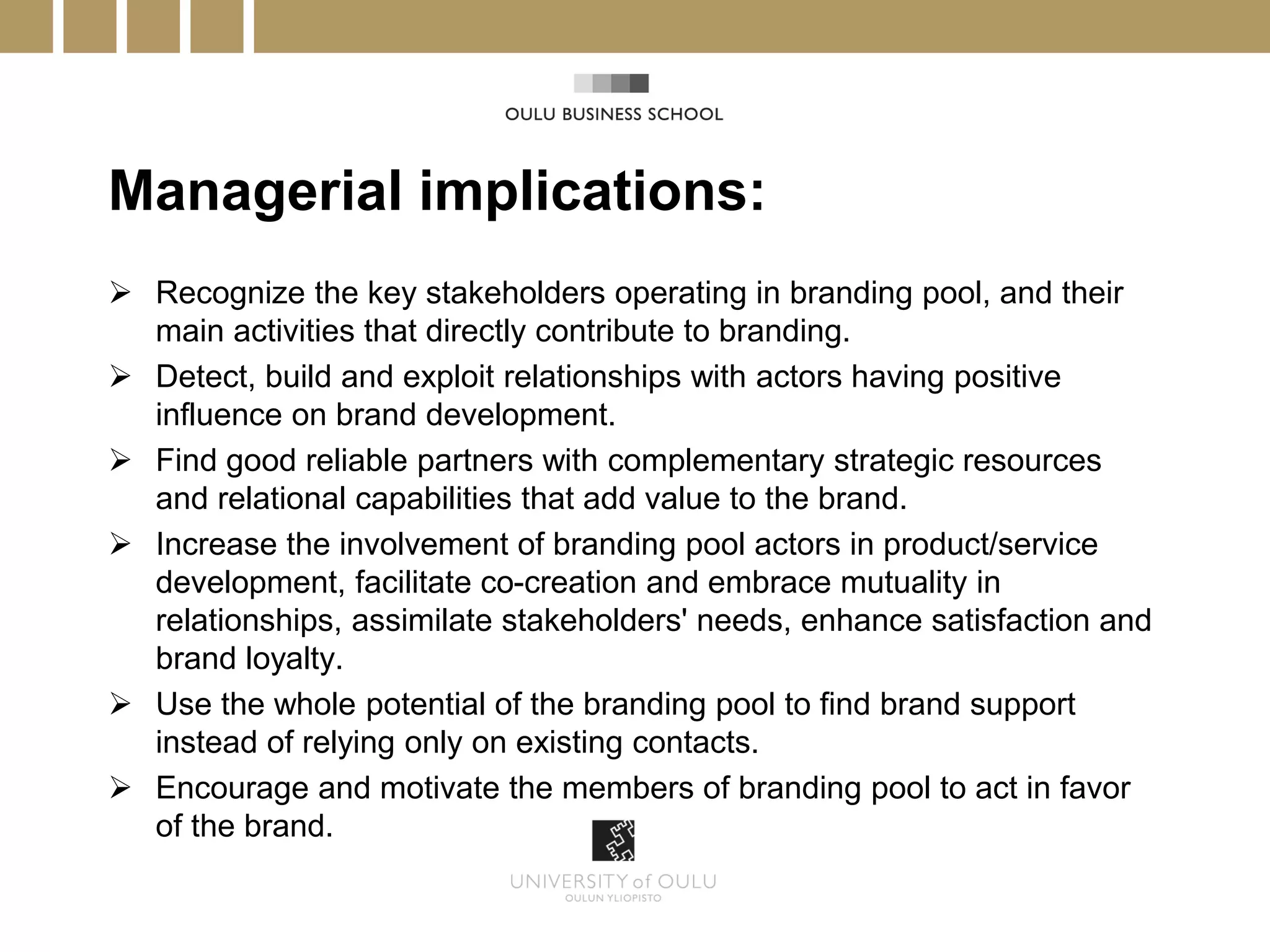 Managerial implications:
 Recognize the key stakeholders operating in branding pool, and their
  main activities that directly contribute to branding.
 Detect, build and exploit relationships with actors having positive
  influence on brand development.
 Find good reliable partners with complementary strategic resources
  and relational capabilities that add value to the brand.
 Increase the involvement of branding pool actors in product/service
  development, facilitate co-creation and embrace mutuality in
  relationships, assimilate stakeholders' needs, enhance satisfaction and
  brand loyalty.
 Use the whole potential of the branding pool to find brand support
  instead of relying only on existing contacts.
 Encourage and motivate the members of branding pool to act in favor
  of the brand.
 