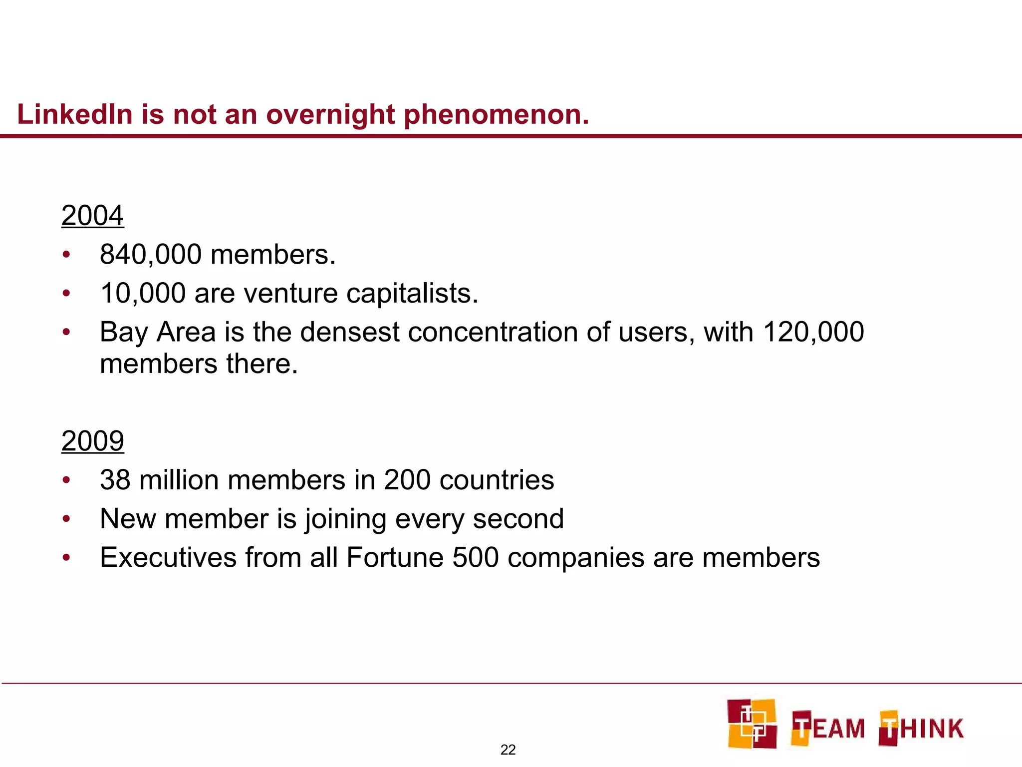 LinkedIn is not an overnight phenomenon. 2004 840,000 members. 10,000 are venture capitalists. Bay Area is the densest concentration of users, with 120,000 members there. 2009 38 million members in 200 countries New member is joining every second Executives from all Fortune 500 companies are members 