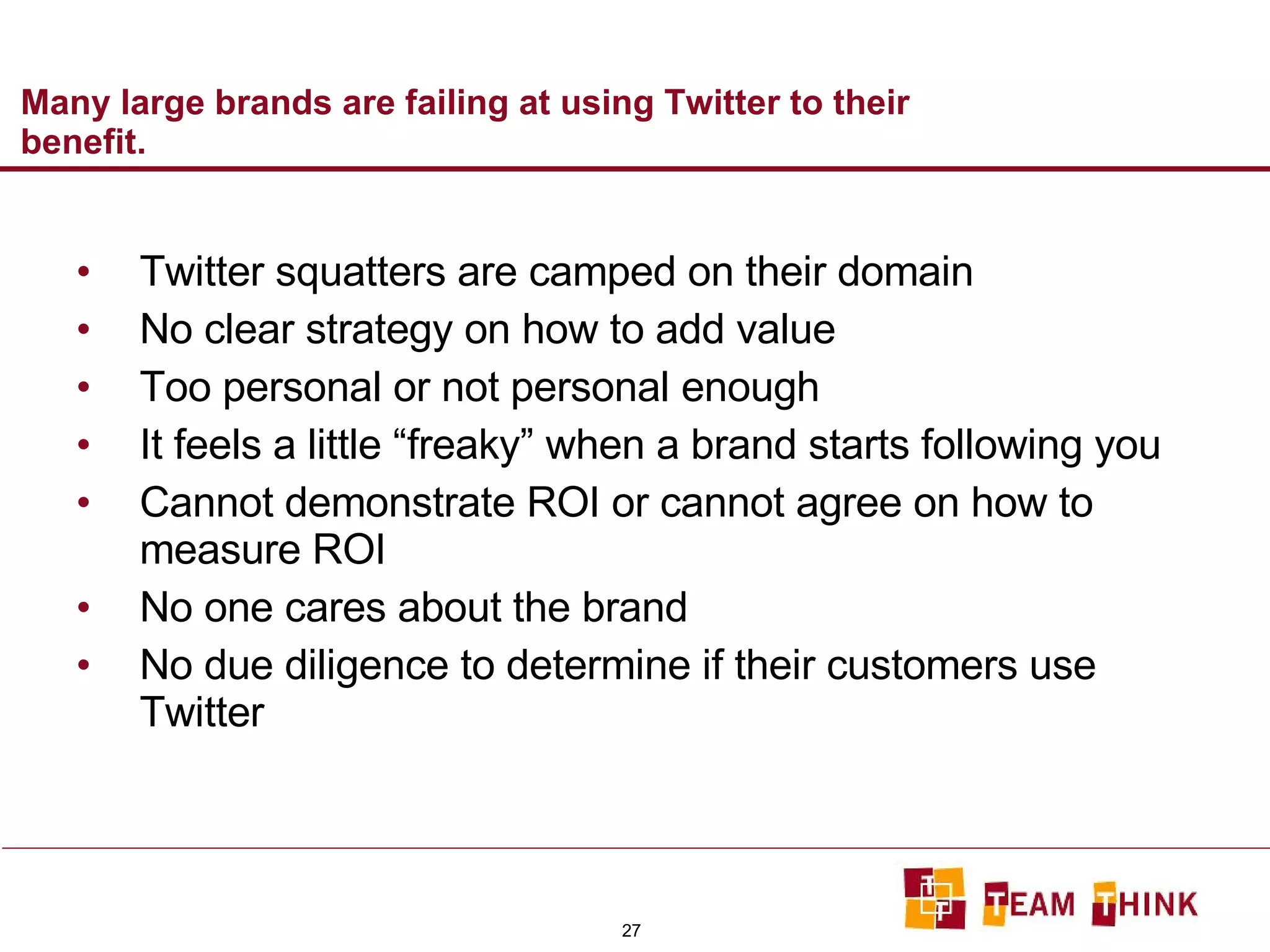 Many large brands are failing at using Twitter to their benefit.  Twitter squatters are camped on their domain No clear strategy on how to add value Too personal or not personal enough It feels a little “freaky” when a brand starts following you Cannot demonstrate ROI or cannot agree on how to measure ROI No one cares about the brand No due diligence to determine if their customers use Twitter 