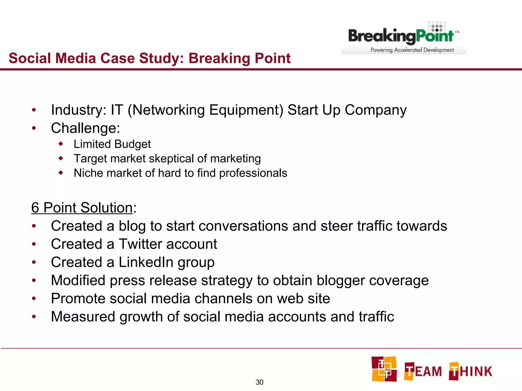 Social Media Case Study: Breaking Point Industry: IT (Networking Equipment) Start Up Company Challenge:  Limited Budget Target market skeptical of marketing Niche market of hard to find professionals 6 Point Solution : Created a blog to start conversations and steer traffic towards Created a Twitter account Created a LinkedIn group Modified press release strategy to obtain blogger coverage Promote social media channels on web site Measured growth of social media accounts and traffic 