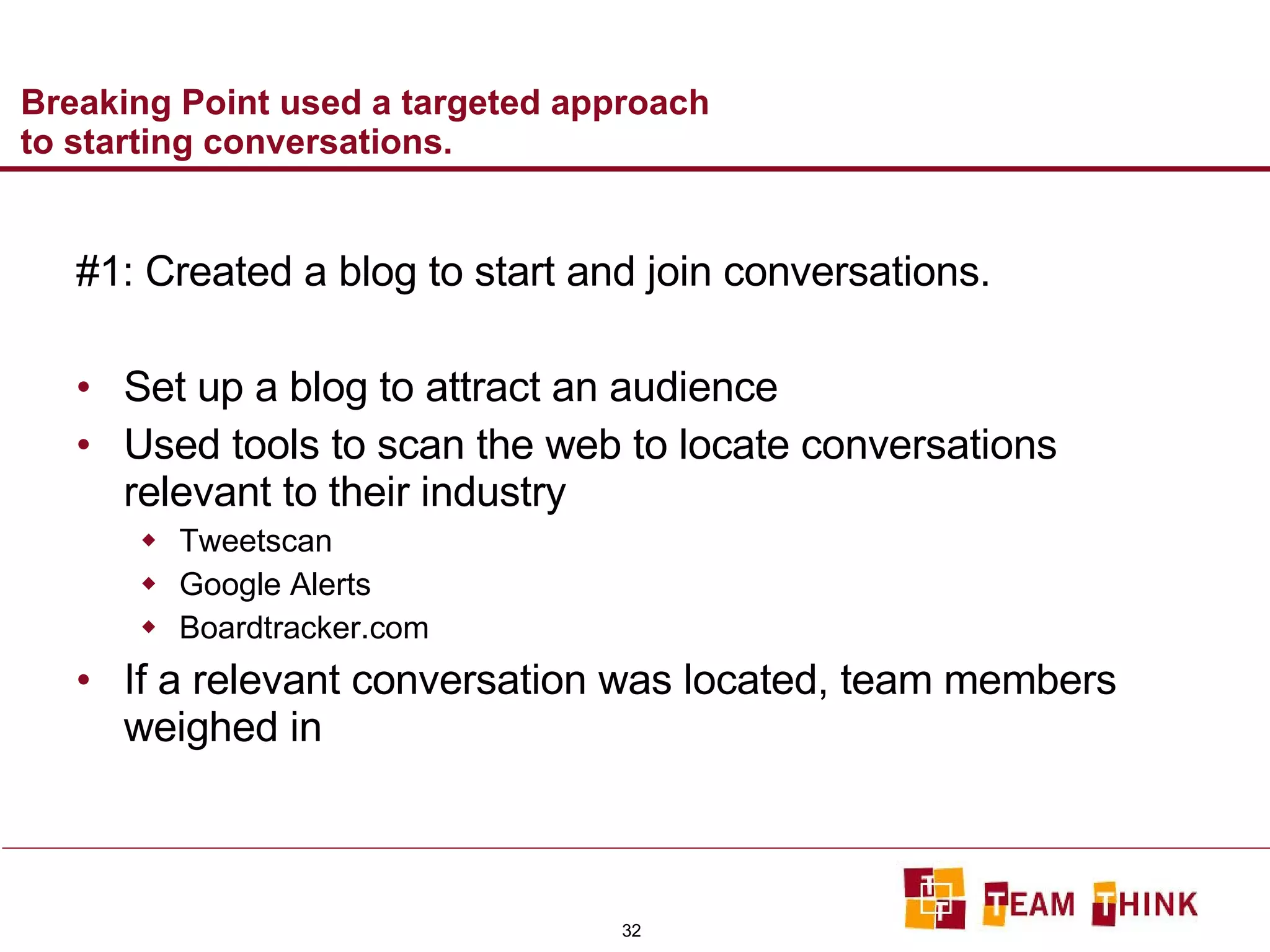 Breaking Point used a targeted approach to starting conversations. #1: Created a blog to start and join conversations. Set up a blog to attract an audience Used tools to scan the web to locate conversations relevant to their industry Tweetscan Google Alerts Boardtracker.com If a relevant conversation was located, team members weighed in 