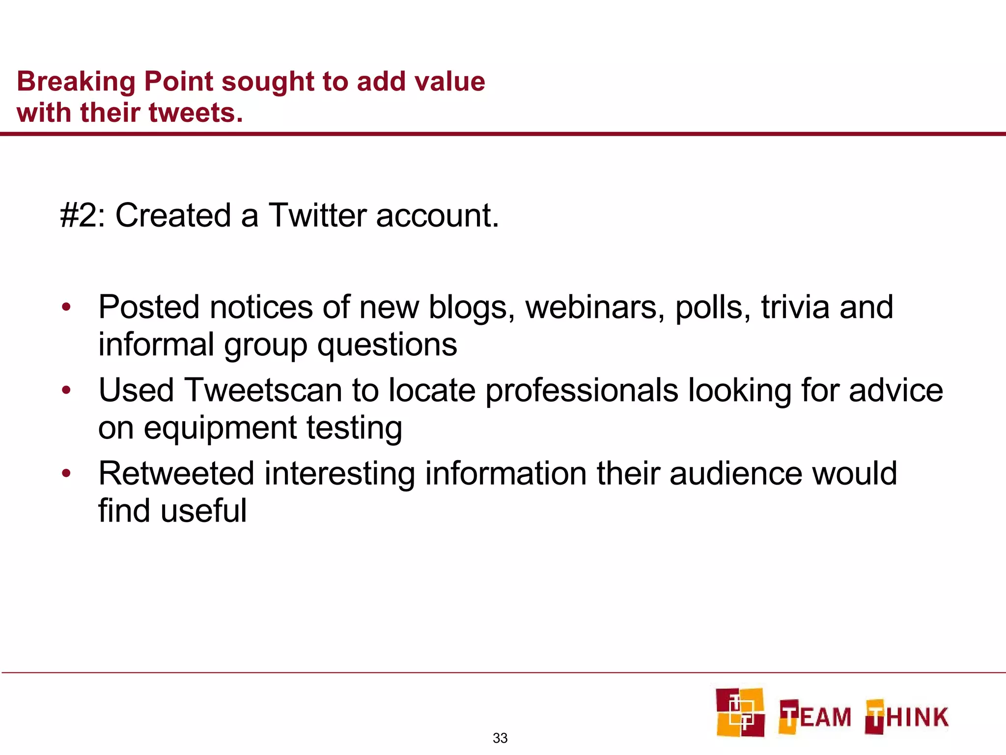 Breaking Point sought to add value with their tweets. #2: Created a Twitter account. Posted notices of new blogs, webinars, polls, trivia and informal group questions Used Tweetscan to locate professionals looking for advice on equipment testing Retweeted interesting information their audience would find useful 