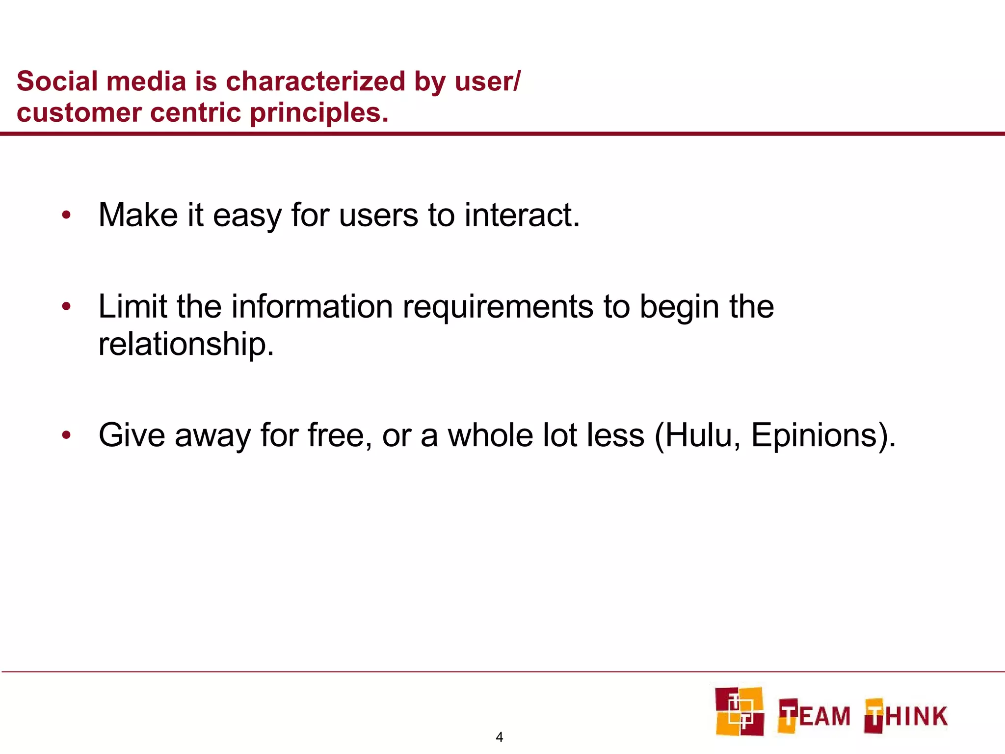 Social media is characterized by user/ customer centric principles.  Make it easy for users to interact. Limit the information requirements to begin the relationship. Give away for free, or a whole lot less (Hulu, Epinions). 