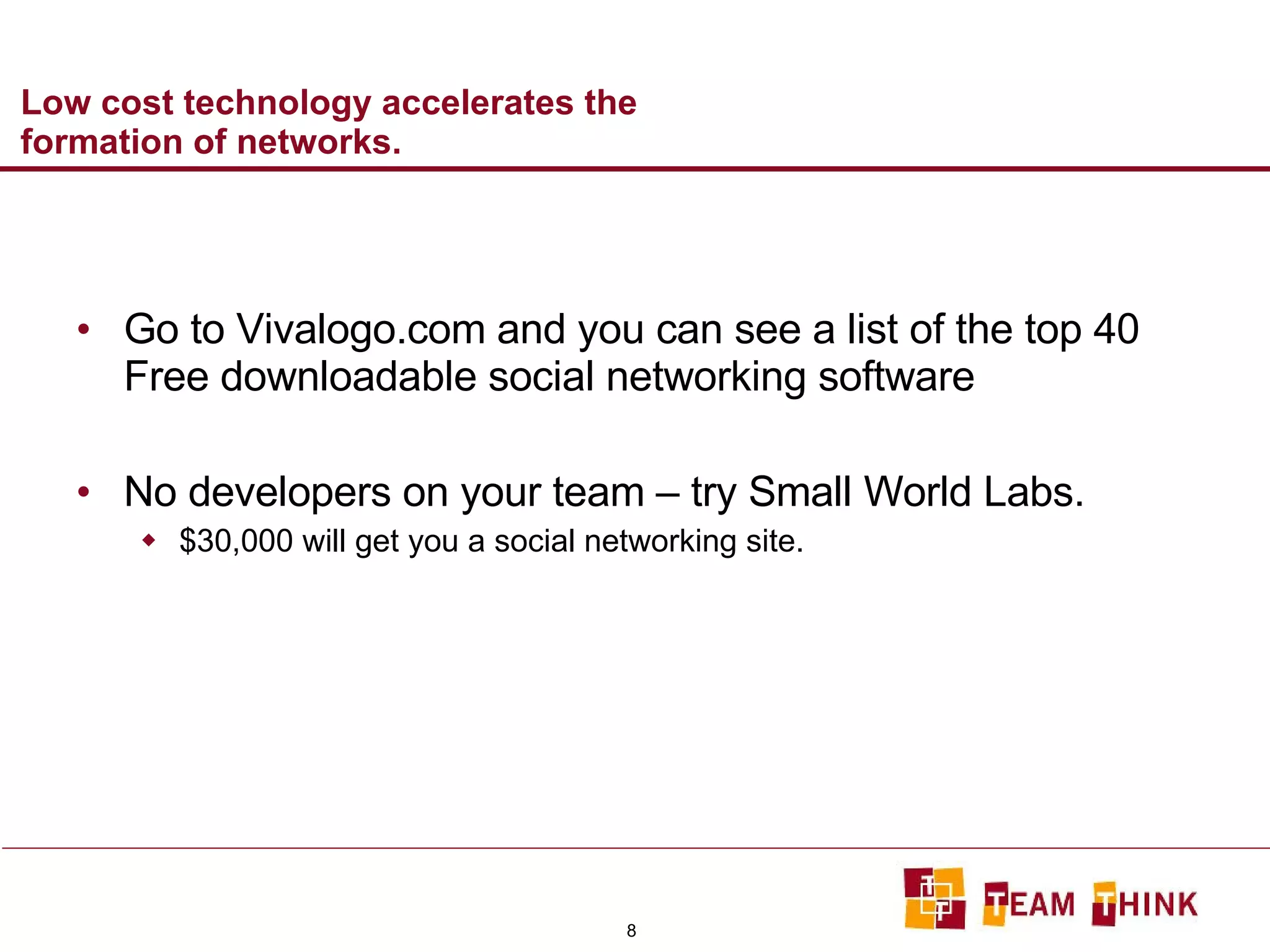 Low cost technology accelerates the formation of networks.  Go to Vivalogo.com and you can see a list of the top 40 Free downloadable social networking software No developers on your team – try Small World Labs. $30,000 will get you a social networking site.  