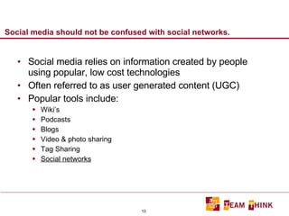 Social media should not be confused with social networks. Social media relies on information created by people using popular, low cost technologies Often referred to as user generated content (UGC) Popular tools include: Wiki’s Podcasts Blogs Video & photo sharing Tag Sharing Social networks 