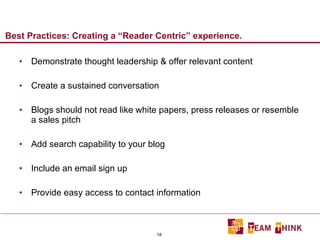 Best Practices: Creating a “Reader Centric” experience. Demonstrate thought leadership & offer relevant content Create a sustained conversation Blogs should not read like white papers, press releases or resemble a sales pitch Add search capability to your blog Include an email sign up Provide easy access to contact information 