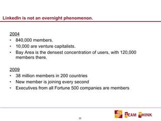 LinkedIn is not an overnight phenomenon. 2004 840,000 members. 10,000 are venture capitalists. Bay Area is the densest concentration of users, with 120,000 members there. 2009 38 million members in 200 countries New member is joining every second Executives from all Fortune 500 companies are members 
