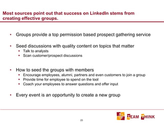 Most sources point out that success on LinkedIn stems from creating effective groups. Groups provide a top permission based prospect gathering service Seed discussions with quality content on topics that matter Talk to analysts Scan customer/prospect discussions  How to seed the groups with members Encourage employees, alumni, partners and even customers to join a group Provide time for employee to spend on the tool Coach your employees to answer questions and offer input Every event is an opportunity to create a new group 