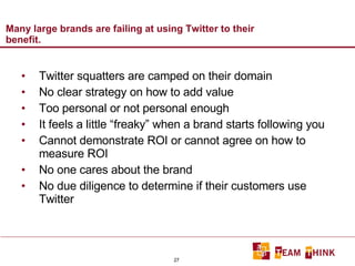 Many large brands are failing at using Twitter to their benefit.  Twitter squatters are camped on their domain No clear strategy on how to add value Too personal or not personal enough It feels a little “freaky” when a brand starts following you Cannot demonstrate ROI or cannot agree on how to measure ROI No one cares about the brand No due diligence to determine if their customers use Twitter 