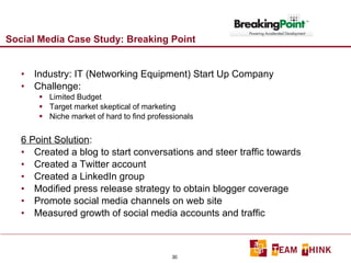 Social Media Case Study: Breaking Point Industry: IT (Networking Equipment) Start Up Company Challenge:  Limited Budget Target market skeptical of marketing Niche market of hard to find professionals 6 Point Solution : Created a blog to start conversations and steer traffic towards Created a Twitter account Created a LinkedIn group Modified press release strategy to obtain blogger coverage Promote social media channels on web site Measured growth of social media accounts and traffic 