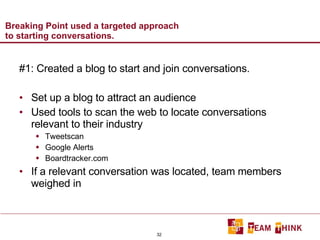 Breaking Point used a targeted approach to starting conversations. #1: Created a blog to start and join conversations. Set up a blog to attract an audience Used tools to scan the web to locate conversations relevant to their industry Tweetscan Google Alerts Boardtracker.com If a relevant conversation was located, team members weighed in 
