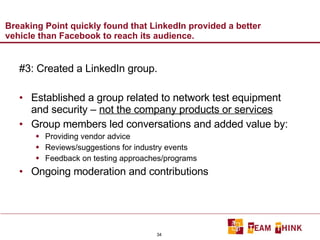 Breaking Point quickly found that LinkedIn provided a better vehicle than Facebook to reach its audience. #3: Created a LinkedIn group. Established a group related to network test equipment and security –  not the company products or services Group members led conversations and added value by: Providing vendor advice Reviews/suggestions for industry events Feedback on testing approaches/programs Ongoing moderation and contributions 