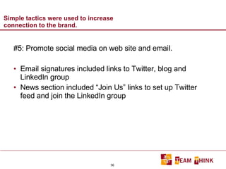 Simple tactics were used to increase connection to the brand. #5: Promote social media on web site and email. Email signatures included links to Twitter, blog and LinkedIn group News section included “Join Us” links to set up Twitter feed and join the LinkedIn group 