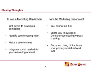 Closing Thoughts I Have a Marketing Department Get buy in to develop a campaign Identify core blogging team Make a commitment Integrate social media into your marketing arsenal I Am the Marketing Department You cannot do it all Share you knowledge: Consider contributing versus creating Focus on Using LinkedIn as your primary social network tool 