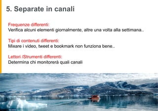 5. Separate in canali

        Frequenze differenti:
        Verifica alcuni elementi giornalmente, altre una volta alla settimana..

        Tipi di contenuti differenti:
        Mixare i video, tweet e bookmark non funziona bene..

        Lettori /Strumenti differenti:
        Determina chi monitorerà quali canali




image by wili hybrid
 