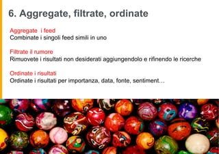 6. Aggregate, filtrate, ordinate
       Aggregate i feed
       Combinate i singoli feed simili in uno

       Filtrate il rumore
       Rimuovete i risultati non desiderati aggiungendolo e rifinendo le ricerche

       Ordinate i risultati
       Ordinate i risultati per importanza, data, fonte, sentiment…




image by faith globe
 