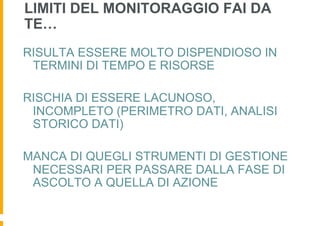 LIMITI DEL MONITORAGGIO FAI DA
TE…
RISULTA ESSERE MOLTO DISPENDIOSO IN
 TERMINI DI TEMPO E RISORSE

RISCHIA DI ESSERE LACUNOSO,
 INCOMPLETO (PERIMETRO DATI, ANALISI
 STORICO DATI)

MANCA DI QUEGLI STRUMENTI DI GESTIONE
 NECESSARI PER PASSARE DALLA FASE DI
 ASCOLTO A QUELLA DI AZIONE
 