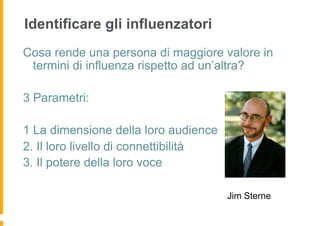 Identificare gli influenzatori
Cosa rende una persona di maggiore valore in
 termini di influenza rispetto ad un’altra?

3 Parametri:

1 La dimensione della loro audience
2. Il loro livello di connettibilità
3. Il potere della loro voce

                                       Jim Sterne
 