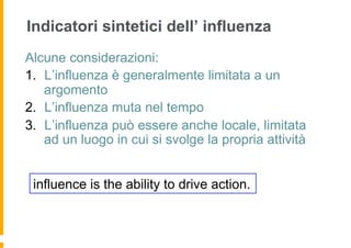 Indicatori sintetici dell’ influenza
Alcune considerazioni:
1.  L’influenza è generalmente limitata a un
    argomento
2.  L’influenza muta nel tempo
3.  L’influenza può essere anche locale, limitata
    ad un luogo in cui si svolge la propria attività


 influence is the ability to drive action.
 