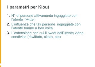 I parametri per Klout
1.  N° di persone attivamente ingaggiate con
    l’utente Twitter
2.  L’influenza che tali persone ingaggiate con
    l’utente hanno a loro volta
3.  L’estensione con cui il tweet dell’utente viene
    condiviso (ritwittato, citato, etc)
 