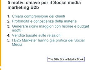 5 motivi chiave per il Social media
marketing B2b
1.  Chiara comprensione dei clienti
2.  Profondità e conoscenza della materia
3.  Generare ricavi maggiori con risorse e budget
    ridotti
4.  Vendite basate sulle relazioni
5.  I B2b Marketer hanno già pratica dei Social
    Media


                        The B2b Social Media Book
 
