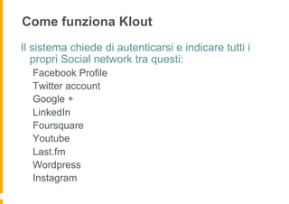 Come funziona Klout
Il sistema chiede di autenticarsi e indicare tutti i
   propri Social network tra questi:
  Facebook Profile
  Twitter account
  Google +
  LinkedIn
  Foursquare
  Youtube
  Last.fm
  Wordpress
  Instagram
 