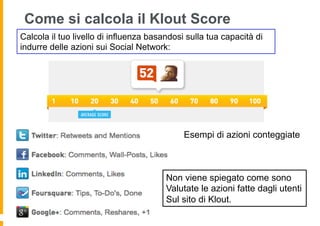 Come si calcola il Klout Score
Calcola il tuo livello di influenza basandosi sulla tua capacità di
indurre delle azioni sui Social Network:




                                             Esempi di azioni conteggiate



                                        Non viene spiegato come sono
                                        Valutate le azioni fatte dagli utenti
                                        Sul sito di Klout.
 