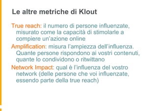 Le altre metriche di Klout
True reach: il numero di persone influenzate,
  misurato come la capacità di stimolarle a
  compiere un’azione online
Amplification: misura l’ampiezza dell’influenza.
  Quante persone rispondono ai vostri contenuti,
  quante lo condividono o ritwittano
Network Impact: qual è l’influenza del vostro
  network (delle persone che voi influenzate,
  essendo parte della true reach)
 
