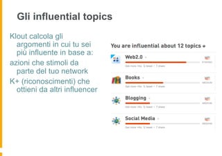 Gli influential topics
Klout calcola gli
  argomenti in cui tu sei
  più influente in base a:
azioni che stimoli da
  parte del tuo network
K+ (riconoscimenti) che
  ottieni da altri influencer
 
