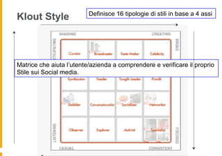 Definisce 16 tipologie di stili in base a 4 assi
Klout Style



Matrice che aiuta l’utente/azienda a comprendere e verificare il proprio
Stile sui Social media.
 