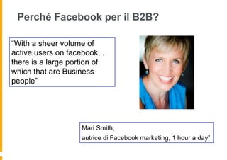Perché Facebook per il B2B?

“With a sheer volume of
active users on facebook, .
there is a large portion of
which that are Business
people”




                    Mari Smith,
                    autrice di Facebook marketing, 1 hour a day”
 