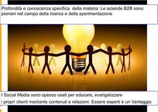 Profondità e conoscenza specifica della materia: Le aziende B2B sono
pionieri nel campo della ricerca e della sperimentazione




I Social Media sono spesso usati per educare, evangelizzare
i propri clienti mediante contenuti e relazioni. Essere esperti è un Vantaggio
 