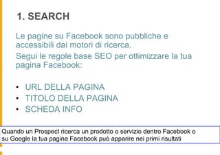 1. SEARCH
    Le pagine su Facebook sono pubbliche e
    accessibili dai motori di ricerca.
    Segui le regole base SEO per ottimizzare la tua
    pagina Facebook:

    •  URL DELLA PAGINA
    •  TITOLO DELLA PAGINA
    •  SCHEDA INFO

Quando un Prospect ricerca un prodotto o servizio dentro Facebook o
su Google la tua pagina Facebook può apparire nei primi risultati
 