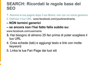 SEARCH: Ricordati le regole base del
SEO
1. Nomina la tua pagina dopo il tuo Brand, non con un nome generico
2. Definisci il tuo URL: www.facebook.com/yourbrandname.
– NON termini generici
– se ancora non l’hai fatto fallo subito su:
www.facebook.com/username.
3. Hai bisogno di almeno 25 fan prima di poter scegliere il
  tuo URL
4. Crea schede (tab) e aggiungi testo e link con molte
  keyword
5. Linka la tua Fan Page dai tuoi siti
 
