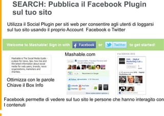 SEARCH: Pubblica il Facebook Plugin
    sul tuo sito
 Utilizza il Social Plugin per siti web per consentire agli utenti di loggarsi
 sul tuo sito usando il proprio Account Facebook o Twitter




                               Mashable.com




 Ottimizza con le parole
 Chiave il Box Info


Facebook permette di vedere sul tuo sito le persone che hanno interagito con
I contenuti
 