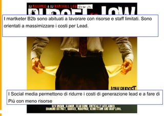 I martketer B2b sono abituati a lavorare con risorse e staff limitati. Sono
orientati a massimizzare i costi per Lead.




  I Social media permettono di ridurre i costi di generazione lead e a fare di
  Più con meno risorse
 