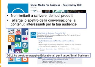 DELL FOR SMALL BUSINESS
•  Non limitarti a scrivere dei tuoi prodotti
•  allarga lo spettro della conversazione a
   contenuti interessanti per la tua audience




DELL ha creato una pagina Educational per il target Small Business
 