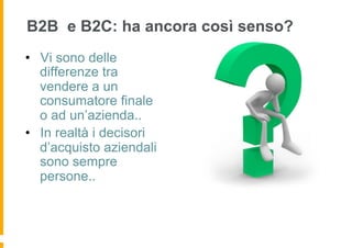 B2B e B2C: ha ancora così senso?
•  Vi sono delle
   differenze tra
   vendere a un
   consumatore finale
   o ad un’azienda..
•  In realtà i decisori
   d’acquisto aziendali
   sono sempre
   persone..
 