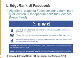 L’EdgeRank di Facebook
•  Algoritmo usato da Facebook per determinare
   quali contenuti far apparire nella tua Bacheca
   (News Feed).




Formula dell’EdgeRank, FB Developer Conference 2010
 