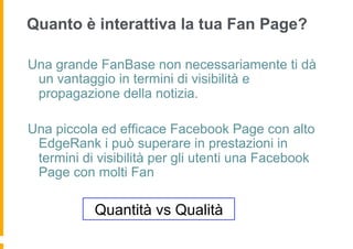 Quanto è interattiva la tua Fan Page?

Una grande FanBase non necessariamente ti dà
 un vantaggio in termini di visibilità e
 propagazione della notizia.

Una piccola ed efficace Facebook Page con alto
 EdgeRank i può superare in prestazioni in
 termini di visibilità per gli utenti una Facebook
 Page con molti Fan

           Quantità vs Qualità
 