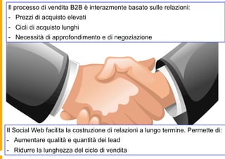 Il processo di vendita B2B è interazmente basato sulle relazioni:
-  Prezzi di acquisto elevati
-  Cicli di acquisto lunghi
-  Necessità di approfondimento e di negoziazione




Il Social Web facilita la costruzione di relazioni a lungo termine. Permette di:
-  Aumentare qualità e quantità dei lead
-  Ridurre la lunghezza del ciclo di vendita
 