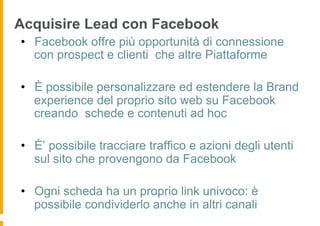 Acquisire Lead con Facebook
•  Facebook offre più opportunità di connessione
   con prospect e clienti che altre Piattaforme

•  È possibile personalizzare ed estendere la Brand
   experience del proprio sito web su Facebook
   creando schede e contenuti ad hoc

•  È’ possibile tracciare traffico e azioni degli utenti
   sul sito che provengono da Facebook

•  Ogni scheda ha un proprio link univoco: è
   possibile condividerlo anche in altri canali
 
