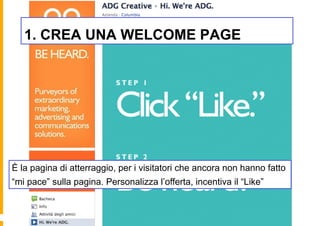 1. CREA UNA WELCOME PAGE




È la pagina di atterraggio, per i visitatori che ancora non hanno fatto
“mi pace” sulla pagina. Personalizza l’offerta, incentiva il “Like”
 