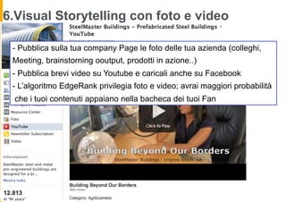 6.Visual Storytelling con foto e video

 - Pubblica sulla tua company Page le foto delle tua azienda (colleghi,
 Meeting, brainstorning ooutput, prodotti in azione..)
 - Pubblica brevi video su Youtube e caricali anche su Facebook
 - L’algoritmo EdgeRank privilegia foto e video; avrai maggiori probabilità
  che i tuoi contenuti appaiano nella bacheca dei tuoi Fan
 